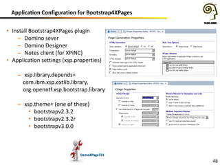 Application Configuration for Bootstrap4XPages
• Install Bootstrap4XPages plugin
– Domino sever
– Domino Designer
– Notes client (for XPiNC)
• Application settings (xsp.properties)
– xsp.library.depends=
com.ibm.xsp.extlib.library,
org.openntf.xsp.bootstrap.library
– xsp.theme= (one of these)
• bootstrapv2.3.2
• bootstrapv2.3.2r
• bootstrapv3.0.0

DemoXPage721

48

 