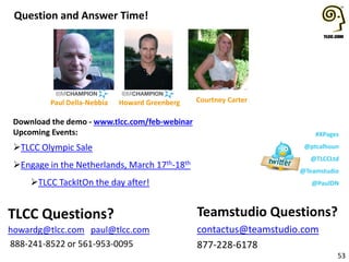 Question and Answer Time!

Paul Della-Nebbia

Howard Greenberg

Download the demo - www.tlcc.com/feb-webinar
Upcoming Events:

TLCC Olympic Sale
Engage in the Netherlands, March
TLCC TackItOn the day after!

TLCC Questions?
howardg@tlcc.com paul@tlcc.com
888-241-8522 or 561-953-0095

Courtney Carter

#XPages
@ptcalhoun

17th-18th

@TLCCLtd
@Teamstudio
@PaulDN

Teamstudio Questions?
contactus@teamstudio.com
877-228-6178

53

 