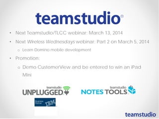 • Next Teamstudio/TLCC webinar: March 13, 2014
• Next Wireless Wednesdays webinar: Part 2 on March 5, 2014
o Learn Domino mobile development

• Promotion:
o Demo CustomerView and be entered to win an iPad
Mini

 