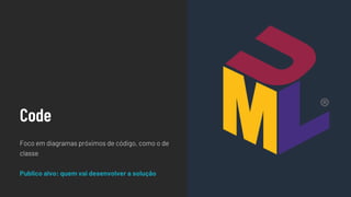 Code
Foco em diagramas próximos de código, como o de
classe
Publico alvo: quem vai desenvolver a solução
 