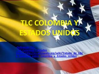 TLC COLOMBIA Y
ESTADOS UNIDOS
-Definición TLC.
- TLC Colombia Y Estados
Unidos.http://es.wikipedia.org/wiki/Tratado_de_Libr
e_Comercio_entre_Colombia_y_Estados_Unidos
 