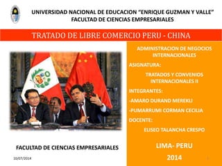 ADMINISTRACION DE NEGOCIOS
INTERNACIONALES
ASIGNATURA:
TRATADOS Y CONVENIOS
INTERNACIONALES II
INTEGRANTES:
-AMARO DURAND MEREKLI
-PUMARRUMI CORMAN CECILIA
DOCENTE:
ELISEO TALANCHA CRESPO
LIMA- PERU
2014
TRATADO DE LIBRE COMERCIO PERU - CHINA
UNIVERSIDAD NACIONAL DE EDUCACION “ENRIQUE GUZMAN Y VALLE”
FACULTAD DE CIENCIAS EMPRESARIALES
10/07/2014 1
FACULTAD DE CIENCIAS EMPRESARIALES
 