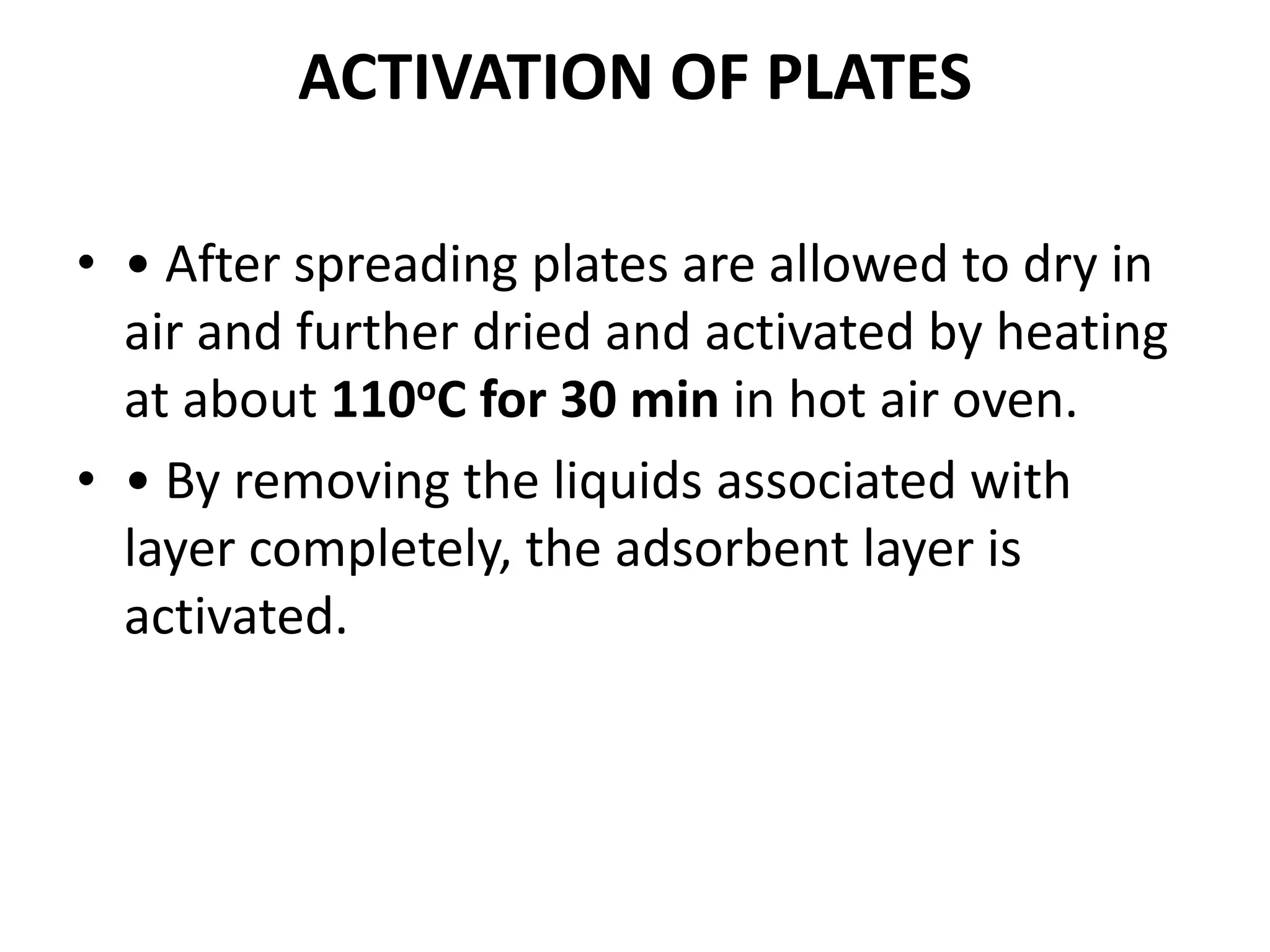 ACTIVATION OF PLATES
• • After spreading plates are allowed to dry in
air and further dried and activated by heating
at about 110oC for 30 min in hot air oven.
• • By removing the liquids associated with
layer completely, the adsorbent layer is
activated.
 