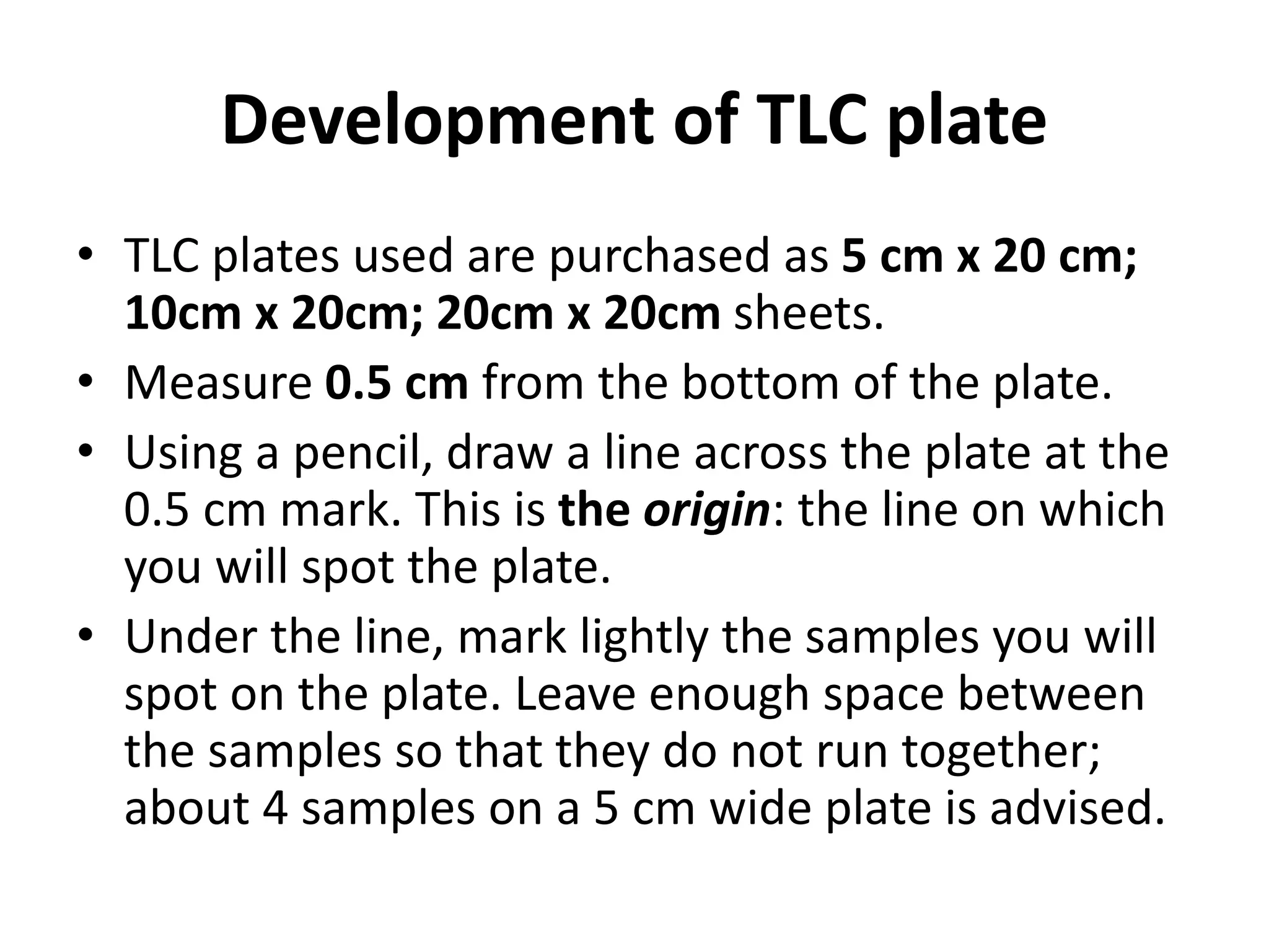 Development of TLC plate
• TLC plates used are purchased as 5 cm x 20 cm;
10cm x 20cm; 20cm x 20cm sheets.
• Measure 0.5 cm from the bottom of the plate.
• Using a pencil, draw a line across the plate at the
0.5 cm mark. This is the origin: the line on which
you will spot the plate.
• Under the line, mark lightly the samples you will
spot on the plate. Leave enough space between
the samples so that they do not run together;
about 4 samples on a 5 cm wide plate is advised.
 