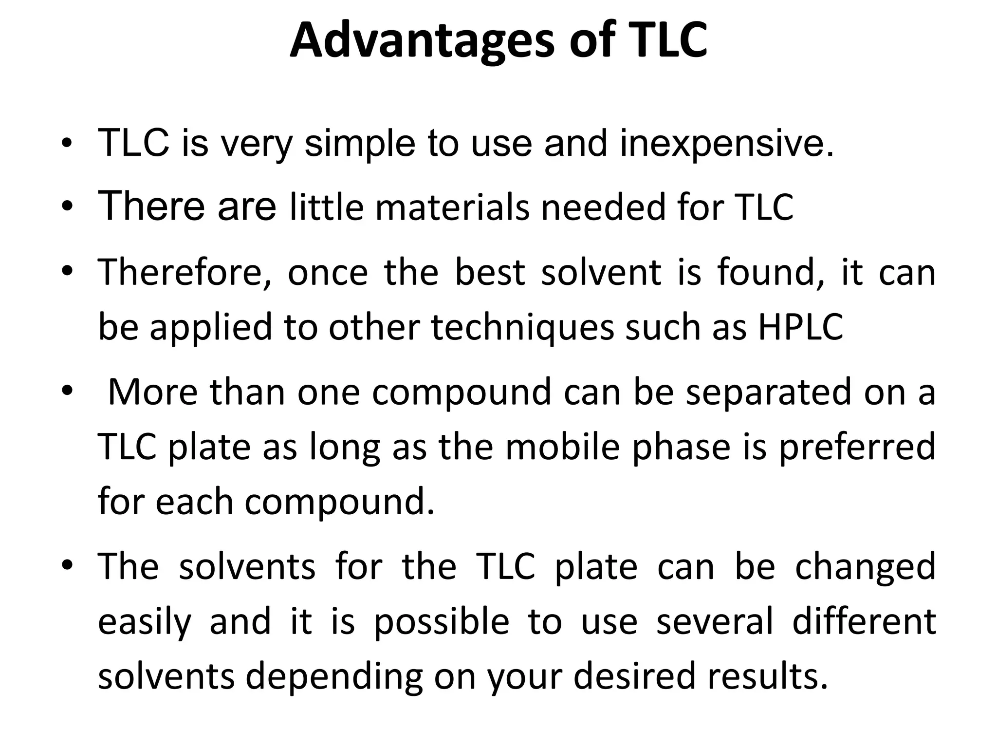 Advantages of TLC
• TLC is very simple to use and inexpensive.
• There are little materials needed for TLC
• Therefore, once the best solvent is found, it can
be applied to other techniques such as HPLC
• More than one compound can be separated on a
TLC plate as long as the mobile phase is preferred
for each compound.
• The solvents for the TLC plate can be changed
easily and it is possible to use several different
solvents depending on your desired results.
 
