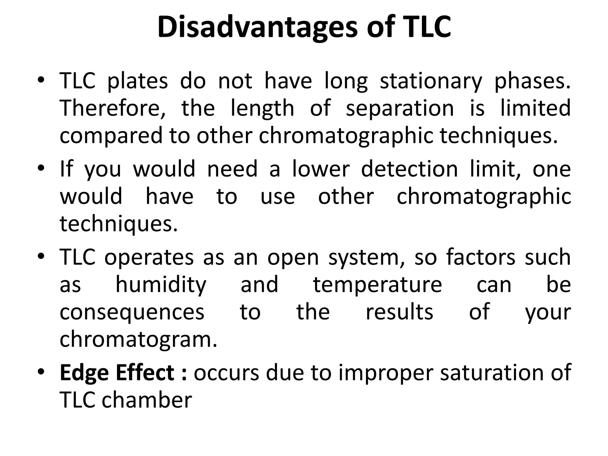 Disadvantages of TLC
• TLC plates do not have long stationary phases.
Therefore, the length of separation is limited
compared to other chromatographic techniques.
• If you would need a lower detection limit, one
would have to use other chromatographic
techniques.
• TLC operates as an open system, so factors such
as humidity and temperature can be
consequences to the results of your
chromatogram.
• Edge Effect : occurs due to improper saturation of
TLC chamber
 