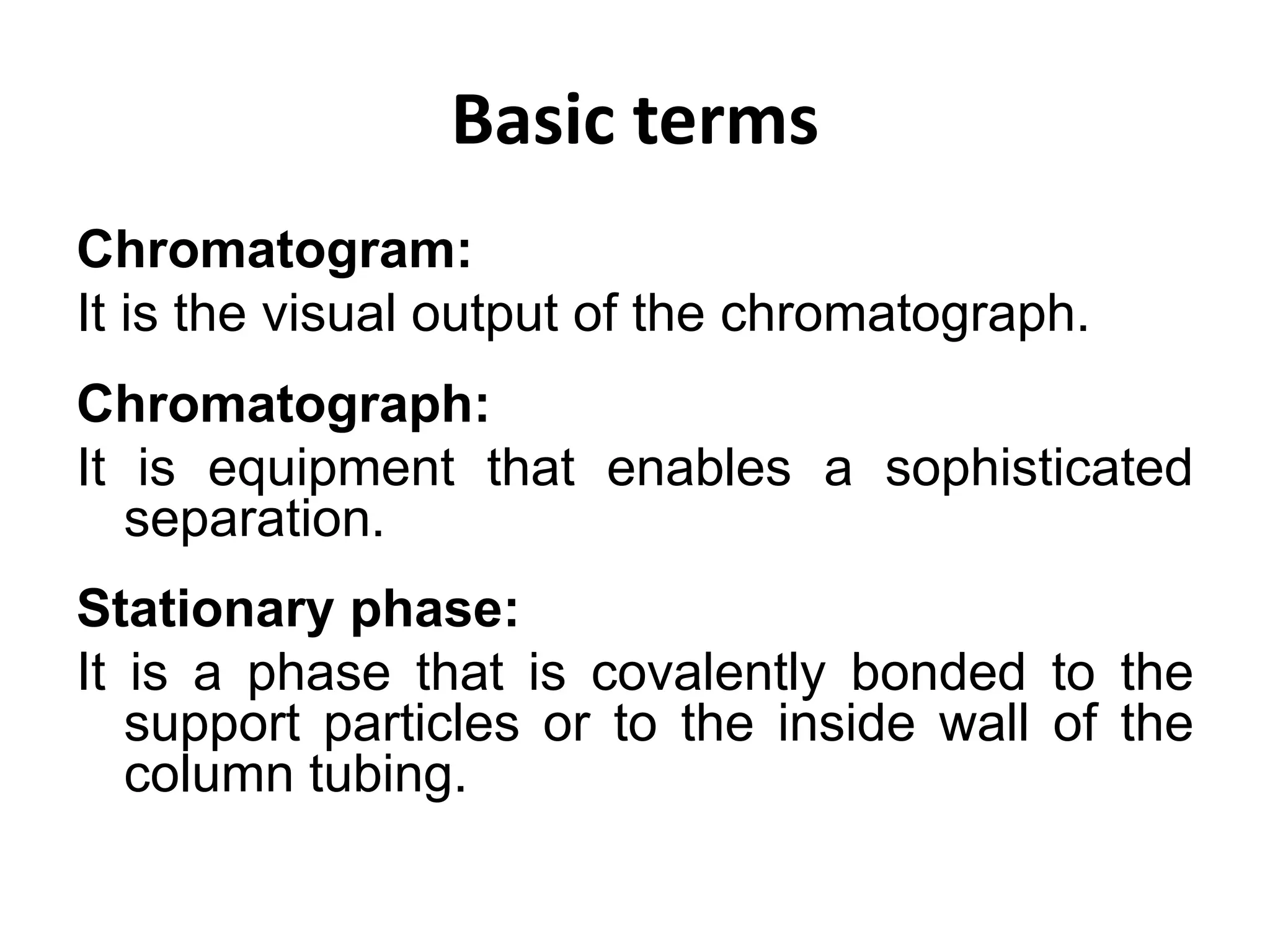 Basic terms
Chromatogram:
It is the visual output of the chromatograph.
Chromatograph:
It is equipment that enables a sophisticated
separation.
Stationary phase:
It is a phase that is covalently bonded to the
support particles or to the inside wall of the
column tubing.
 