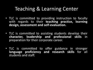 Teaching & Learning Center
• TLC is committed to providing instruction to faculty
with regards to their teaching practice, learning
design, assessment and self-evaluation.
• TLC is committed to assisting students develop their
character, leadership and professional skills in
preparation for their corporate career.
• TLC is committed to offer guidance in stronger
language proficiency and research skills for all
students and staff.
 