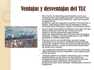 Ventajas y desventajas del TLC
           Otro factor de desventaja para Colombia, es la poca
            infraestructura que posee para poder controlar y hacer
            un tratado de estas características, como son vías para
            transportar los
            productos, puertos, maquinaria, puentes, ferrocarriles, b
            odegas, capacidad de planta de las empresas y tantos
            otros que hacen falta para competir con Estados Unidos.
           Hoy, la mayor preocupación existente con la apertura que
            tendrá el país por la firma del Tratado de Libre
            Comercio, son las diferentes repercusiones
            negativas, especialmente sobre dos sectores de nuestra
            economía: el campo o sistema agropecuario y las PYMES
            (pequeñas y medianas empresas).
           El primer sector se verá afectado, ya que el campo
            colombiano no se encuentra totalmente industrializado
            para poder competir contra los productos agropecuarios
            de Estados Unidos, ni tiene los suficientes mecanismos
            de producción y calidad.
            Los campesinos colombianos tampoco tiene la suficiente
            capacidad educativa para responder a las exigencias que
            se les van hacer.
            Además estamos en completa desventaja con el campo
            estadounidense, ya que tiene a su favor políticas
            netamente proteccionistas en sus diferentes sectores
            económicos; genera más bajos costos para sus
            productores y por ende una mayor amenaza para nuestros
            campesinos.
 