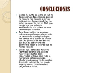 CONCLUCIONES
 Desde mi punto de vista, el TLC no
  favorecería a todos nunca, pero el
  no hacerlo nos llevaría a ser un
  país aun mas tercermundista. No
  estoy de acuerdo con en TLC, pues
  me parece que estamos
  vendiéndonos a la potencian mas
  cercana que tenemos.
 Bajo la necesidad de explorar
  nuevos mercados que nos permita
  un desarrollo económico mayor,
  nos vemos en la acción de tratar
  con una potencia en ese sector,
  que bajo su cobertura nos
  permitiría llegar a lugares que no
  hemos llegado.
 Con el TLC, perdemos nuestra
  identidad colombiana, cuando
  nuestro productos sean
  importados y llegue aquí toda la
  mercancía estadounidense,
  olvidaremos una parte de nuestra
  tradición, solamente nos queda
  esperar que el cambio no nos
  perjudique a todos.
 