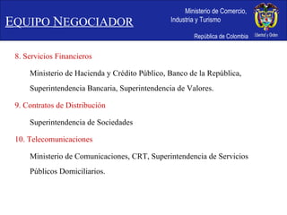 8. Servicios Financieros Ministerio de Hacienda y Crédito Público, Banco de la República, Superintendencia Bancaria, Superintendencia de Valores. 9. Contratos de Distribución Superintendencia de Sociedades 10. Telecomunicaciones Ministerio de Comunicaciones, CRT, Superintendencia de Servicios Públicos Domiciliarios. E QUIPO  N EGOCIADOR 
