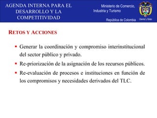 Generar la coordinación y compromiso interinstitucional del sector público y privado. Re-priorización de la asignación de los recursos públicos. Re-evaluación de procesos e instituciones en función de los compromisos y necesidades derivados del TLC. R ETOS Y  A CCIONES AGENDA INTERNA PARA EL DESARROLLO Y LA COMPETITIVIDAD 