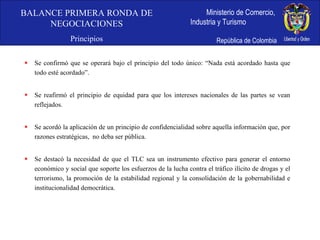 Se confirmó que se operará bajo el principio del todo único: “Nada está acordado hasta que todo esté acordado”. Se reafirmó el principio de equidad para que los intereses nacionales de las partes se vean reflejados. Se acordó la aplicación de un principio de confidencialidad sobre aquella información que, por razones estratégicas,  no deba ser pública. Se destacó la necesidad de que el TLC sea un instrumento efectivo para generar el entorno económico y social que soporte los esfuerzos de la lucha contra el tráfico ilícito de drogas y el terrorismo, la promoción de la estabilidad regional y la consolidación de la gobernabilidad e institucionalidad democrática. BALANCE PRIMERA RONDA DE NEGOCIACIONES Principios 