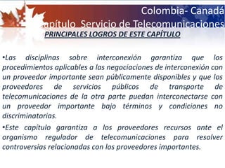Las telecomunicaciones en CanadáLas telecomunicaciones en Canadá son un sector sensible para la economía  de este país. Según datos del Banco Mundial, este sector supera un 2,5% del PIB de su economía; cuenta con más de 1.000 entidades en la industria de  este tipo de servicios. Los saltos tecnológicos obligaron a la administración a liberar subsectores que son fácilmente adjudicables a un grupo de empresas cercanas a las diferentes administraciones gubernamentales.Este sector está estructurado como un oligopolio (es un mercado el cual es dominado por un pequeño número de vendedores o prestadores de servicio )Las telecomunicaciones en CanadáLos operadores que quieran entrar al mercado de telecomunicaciones se enfrentan a restricciones en el derecho de propiedad de capital que limitan el acceso al mercado de operadores extranjeros. Es mas fácil acceder al mercado con productos como dispositivos o software de telecomunicaciones , o incluso con servicios profesionales a empresas que puedan estar relacionadas  con las telecomunicaciones, pues el mercado canadiense no muestra obstáculos para comercializar  este tipo de servicios. Las telecomunicaciones en CanadáEn el sector TIC se pueden encontrar aproximadamente 31.500 compañías que emplean a más de 570.000 trabajadores quienes disfrutan de ingresos de un 47% superiores a los de la media del país.