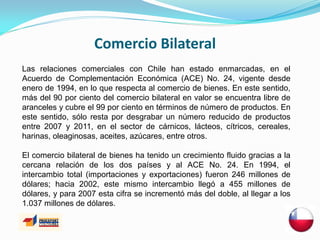 Comercio Bilateral
Las relaciones comerciales con Chile han estado enmarcadas, en el
Acuerdo de Complementación Económica (ACE) No. 24, vigente desde
enero de 1994, en lo que respecta al comercio de bienes. En este sentido,
más del 90 por ciento del comercio bilateral en valor se encuentra libre de
aranceles y cubre el 99 por ciento en términos de número de productos. En
este sentido, sólo resta por desgrabar un número reducido de productos
entre 2007 y 2011, en el sector de cárnicos, lácteos, cítricos, cereales,
harinas, oleaginosas, aceites, azúcares, entre otros.

El comercio bilateral de bienes ha tenido un crecimiento fluido gracias a la
cercana relación de los dos países y al ACE No. 24. En 1994, el
intercambio total (importaciones y exportaciones) fueron 246 millones de
dólares; hacia 2002, este mismo intercambio llegó a 455 millones de
dólares, y para 2007 esta cifra se incrementó más del doble, al llegar a los
1.037 millones de dólares.
 