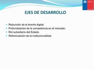 EJES DE DESARROLLO

 Reducción de la brecha digital.
 Profundización de la competencia en el mercado.
 Rol subsidiario del Estado.
 Reformulación de la institucionalidad.
 