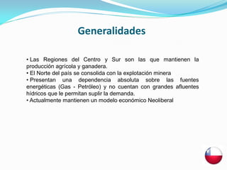 Generalidades

• Las Regiones del Centro y Sur son las que mantienen la
producción agrícola y ganadera.
• El Norte del país se consolida con la explotación minera
• Presentan una dependencia absoluta sobre las fuentes
energéticas (Gas - Petróleo) y no cuentan con grandes afluentes
hídricos que le permitan suplir la demanda.
• Actualmente mantienen un modelo económico Neoliberal
 