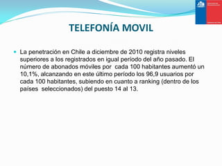TELEFONÍA MOVIL

 La penetración en Chile a diciembre de 2010 registra niveles
  superiores a los registrados en igual período del año pasado. El
  número de abonados móviles por cada 100 habitantes aumentó un
  10,1%, alcanzando en este último período los 96,9 usuarios por
  cada 100 habitantes, subiendo en cuanto a ranking (dentro de los
  países seleccionados) del puesto 14 al 13.
 