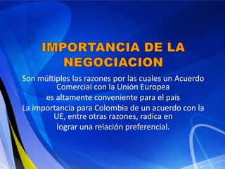 Son múltiples las razones por las cuales un Acuerdo
         Comercial con la Unión Europea
      es altamente conveniente para el país
La importancia para Colombia de un acuerdo con la
        UE, entre otras razones, radica en
         lograr una relación preferencial.
 