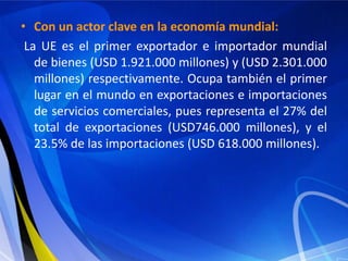 • Con un actor clave en la economía mundial:
 La UE es el primer exportador e importador mundial
   de bienes (USD 1.921.000 millones) y (USD 2.301.000
   millones) respectivamente. Ocupa también el primer
   lugar en el mundo en exportaciones e importaciones
   de servicios comerciales, pues representa el 27% del
   total de exportaciones (USD746.000 millones), y el
   23.5% de las importaciones (USD 618.000 millones).
 