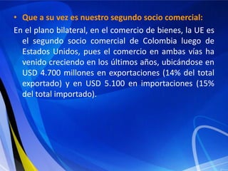 • Que a su vez es nuestro segundo socio comercial:
En el plano bilateral, en el comercio de bienes, la UE es
  el segundo socio comercial de Colombia luego de
  Estados Unidos, pues el comercio en ambas vías ha
  venido creciendo en los últimos años, ubicándose en
  USD 4.700 millones en exportaciones (14% del total
  exportado) y en USD 5.100 en importaciones (15%
  del total importado).
 