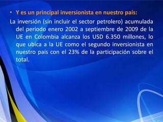 • Y es un principal inversionista en nuestro país:
La inversión (sin incluir el sector petrolero) acumulada
  del periodo enero 2002 a septiembre de 2009 de la
  UE en Colombia alcanza los USD 6.350 millones, lo
  que ubica a la UE como el segundo inversionista en
  nuestro país con el 23% de la participación sobre el
  total.
 