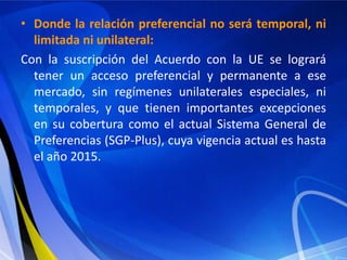 • Donde la relación preferencial no será temporal, ni
  limitada ni unilateral:
Con la suscripción del Acuerdo con la UE se logrará
  tener un acceso preferencial y permanente a ese
  mercado, sin regímenes unilaterales especiales, ni
  temporales, y que tienen importantes excepciones
  en su cobertura como el actual Sistema General de
  Preferencias (SGP-Plus), cuya vigencia actual es hasta
  el año 2015.
 