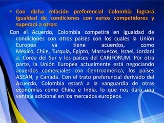 • Con dicha relación preferencial Colombia logrará
  igualdad de condiciones con varios competidores y
  superará a otros:
Con el Acuerdo, Colombia competirá en igualdad de
  condiciones con otros países con los cuales la Unión
  Europea        ya        tiene     acuerdos,         como
  México, Chile, Turquía, Egipto, Marruecos, Israel, Jordani
  a. Corea del Sur y los países del CARIFORUM. Por otra
  parte, la Unión Europea actualmente está negociando
  acuerdos comerciales con Centroamérica, los países
  ASEAN, y Canadá. Con el trato preferencial derivado del
  Acuerdo, Colombia estará a la vanguardia de otras
  economías como China e India, lo que nos dará una
  ventaja adicional en los mercados europeos.
 