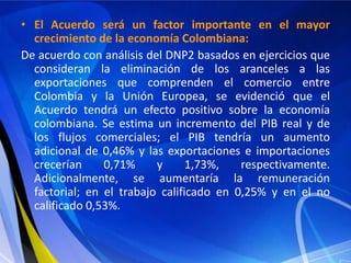 • El Acuerdo será un factor importante en el mayor
  crecimiento de la economía Colombiana:
De acuerdo con análisis del DNP2 basados en ejercicios que
  consideran la eliminación de los aranceles a las
  exportaciones que comprenden el comercio entre
  Colombia y la Unión Europea, se evidenció que el
  Acuerdo tendrá un efecto positivo sobre la economía
  colombiana. Se estima un incremento del PIB real y de
  los flujos comerciales; el PIB tendría un aumento
  adicional de 0,46% y las exportaciones e importaciones
  crecerían     0,71%     y      1,73%,   respectivamente.
  Adicionalmente, se aumentaría la remuneración
  factorial; en el trabajo calificado en 0,25% y en el no
  calificado 0,53%.
 