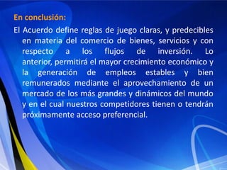 En conclusión:
El Acuerdo define reglas de juego claras, y predecibles
   en materia del comercio de bienes, servicios y con
   respecto a los flujos de inversión. Lo
   anterior, permitirá el mayor crecimiento económico y
   la generación de empleos estables y bien
   remunerados mediante el aprovechamiento de un
   mercado de los más grandes y dinámicos del mundo
   y en el cual nuestros competidores tienen o tendrán
   próximamente acceso preferencial.
 