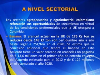 Los sectores agropecuarios y agroindustrial colombiano
  reforzarán sus oportunidades de crecimiento en virtud
  de las condiciones preferenciales que la UE otorgará a
  Colombia.
• Banano: El arancel actual en la UE de 176 €/ ton se
  reducirá desde 148 €/ ton con certidumbre año a año
  hasta llegar a 75€/ton en el 2020. Se estima que la
  concesión adicional que tendrá el banano en este
  Acuerdo tiene un valor cercano en aranceles no pagados
  de € 13,6 millones en el primer año de entrada en vigor
  del Acuerdo estimado para el 2012 y de € 122 millones
  en el acumulado al año 2020.
 
