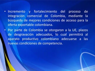 • Incremento y fortalecimiento del proceso de
  integración comercial de Colombia, mediante la
  búsqueda de mejores condiciones de acceso para la
  oferta exportable colombiana.
• Por parte de Colombia se otorgaron a la UE, plazos
  de desgravación adecuados, lo cual permitirá al
  aparato productivo colombiano adecuarse a las
  nuevas condiciones de competencia.
 