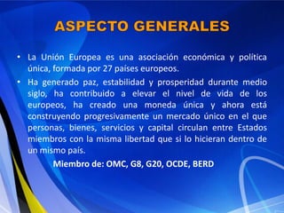 • La Unión Europea es una asociación económica y política
  única, formada por 27 países europeos.
• Ha generado paz, estabilidad y prosperidad durante medio
  siglo, ha contribuido a elevar el nivel de vida de los
  europeos, ha creado una moneda única y ahora está
  construyendo progresivamente un mercado único en el que
  personas, bienes, servicios y capital circulan entre Estados
  miembros con la misma libertad que si lo hicieran dentro de
  un mismo país.
         Miembro de: OMC, G8, G20, OCDE, BERD
 