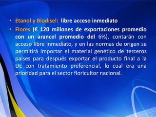 • Etanol y Biodisel: libre acceso inmediato
• Flores (€ 120 millones de exportaciones promedio
  con un arancel promedio del 6%), contarán con
  acceso libre inmediato, y en las normas de origen se
  permitirá importar el material genético de terceros
  países para después exportar el producto final a la
  UE con tratamiento preferencial, lo cual era una
  prioridad para el sector floricultor nacional.
 