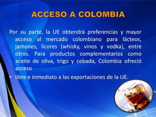 Por su parte, la UE obtendrá preferencias y mayor
  acceso al mercado colombiano para lácteos,
  jamones, licores (whisky, vinos y vodka), entre
  otros. Para productos complementarios como
  aceite de oliva, trigo y cebada, Colombia ofreció
  acceso
• libre e inmediato a las exportaciones de la UE.
 