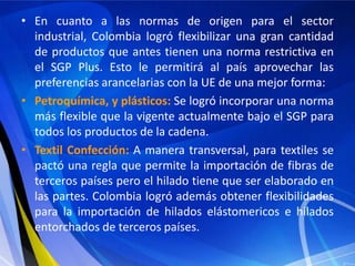 • En cuanto a las normas de origen para el sector
  industrial, Colombia logró flexibilizar una gran cantidad
  de productos que antes tienen una norma restrictiva en
  el SGP Plus. Esto le permitirá al país aprovechar las
  preferencias arancelarias con la UE de una mejor forma:
• Petroquímica, y plásticos: Se logró incorporar una norma
  más flexible que la vigente actualmente bajo el SGP para
  todos los productos de la cadena.
• Textil Confección: A manera transversal, para textiles se
  pactó una regla que permite la importación de fibras de
  terceros países pero el hilado tiene que ser elaborado en
  las partes. Colombia logró además obtener flexibilidades
  para la importación de hilados elástomericos e hilados
  entorchados de terceros países.
 