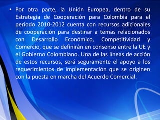 • Por otra parte, la Unión Europea, dentro de su
  Estrategia de Cooperación para Colombia para el
  periodo 2010-2012 cuenta con recursos adicionales
  de cooperación para destinar a temas relacionados
  con Desarrollo Económico, Competitividad y
  Comercio, que se definirán en consenso entre la UE y
  el Gobierno Colombiano. Una de las líneas de acción
  de estos recursos, será seguramente el apoyo a los
  requerimientos de implementación que se originen
  con la puesta en marcha del Acuerdo Comercial.
 