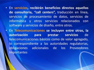 • En servicios, recibirán beneficios directos aquellos
  de consultoría, “call centers”, traducción en línea,
  servicios de procesamiento de datos, servicios de
  informática y otros servicios relacionados con
  software y servicios de diseño, entre otros.
• En Telecomunicaciones se incluyen entre otras, la
  autorización     para      prestar    servicios   de
  telecomunicaciones básicos como de valor agregado,
  lo correspondiente a las autoridades regulatorias,
  obligaciones adicionales de los Proveedores
  Importantes
 