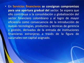 • En Servicios financieros se consignan compromisos
  para una apertura gradual del sector. Se espera que
  ello contribuya a la consolidación y globalización del
  sector financiero colombiano y al logro de mayor
  eficiencia como consecuencia de la introducción de
  nuevas tecnologías, productos y técnicas de gerencia
  y gestión, derivadas de la entrada de instituciones
  financieras extranjeras a través de la figura de
  sucursales con capital asignado.
 