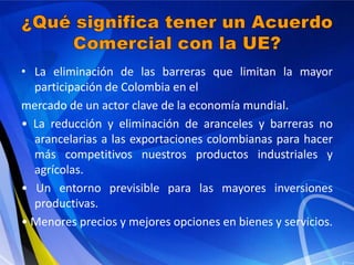 • La eliminación de las barreras que limitan la mayor
  participación de Colombia en el
mercado de un actor clave de la economía mundial.
• La reducción y eliminación de aranceles y barreras no
  arancelarias a las exportaciones colombianas para hacer
  más competitivos nuestros productos industriales y
  agrícolas.
• Un entorno previsible para las mayores inversiones
  productivas.
• Menores precios y mejores opciones en bienes y servicios.
 