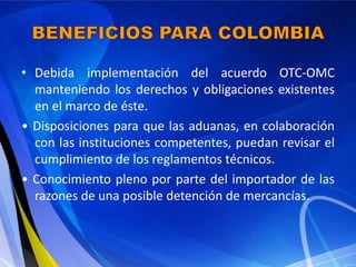 • Debida implementación del acuerdo OTC-OMC
  manteniendo los derechos y obligaciones existentes
  en el marco de éste.
• Disposiciones para que las aduanas, en colaboración
  con las instituciones competentes, puedan revisar el
  cumplimiento de los reglamentos técnicos.
• Conocimiento pleno por parte del importador de las
  razones de una posible detención de mercancías.
 