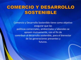Comercio y Desarrollo Sostenible tiene como objetivo
                   asegurar que las
  políticas comerciales, ambientales y laborales se
          apoyen mutuamente, con el fin de
 contribuir al desarrollo sostenible, para el bienestar
           de las generaciones presentes y
                        futuras.
 