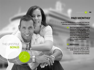 THE	LIFESTYLE
BONUS
To	earn	the	Lifestyle	Bonus,	a	TLC	IBO	must	meet	the	
following	requirements	in	the	qualification	period.
PAID	MONTHLY
Must	have	been	paid	as	a	National	
Marketing	Director	or	higher,	and	
maintain	at	least	20,000	WLV	for	a	
minimum	of	three	(3)	of	the	
weekly	bonus	periods	committed,	
where	the	weekly	bonus	period	
end	date	falls	within	the	Lifestyle	
Bonus	monthly	qualification	
period.
The	Lifestyle	Bonus	pays	eligible	TLC	IBO’s	
$1500,	which	can	be	used	for	office,	
promotion	or	travel	expenses	
to	help	expand	your	business.
1
2 Must	be	Active.
LIFESTYLE	BONUS 12
 