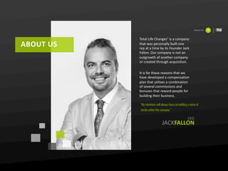 ABOUT	US
About	Us 03
JACKFALLON
Total	Life	Changes® is	a	company	
that	was	personally	built	one	
rep	at	a	time	by	its	Founder	Jack	
Fallon.	Our	company	is	not	an	
outgrowth	of	another	company	
or	created	through	acquisition.	
It	is	for	these	reasons	that	we	
have	developed	a	compensation	
plan	that	utilizes	a	combination	
of	several	commissions	and	
bonuses	that	reward	people	for	
building	their	business.	
“My intentions will always focus on building a sense of
family within this company”
CEO
 