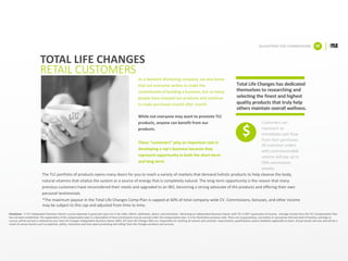 As	a	Network	Marketing	company,	we	also	know	
that	not	everyone	wishes	to	make	the	
commitment	of	building	a	business,	but	so	many	
people	have	enjoyed	our	products	and	continue	
to	make	purchases	month	after	month.	
While	not	everyone	may	want	to	promote	TLC	
products,	anyone	can	benefit	from	our	
products.
These	“customers”	play	an	important	role	in	
developing	a	rep’s	business	because	they	
represent	opportunity	in	both	the	short-term	
and	long-term.
TOTAL	LIFE	CHANGES
RETAIL	CUSTOMERS
Total	Life	Changes	has	dedicated	
themselves	to	researching	and	
selecting	the	finest	and	highest	
quality	products	that	truly	help	
others	maintain	overall	wellness.	
Customers	can	
represent	an	
immediate	cash	flow	
from	their	purchases.	
All	customer	orders	
with	commissionable	
volume	will	pay	up	to	
50%	commission	
weekly.	
QUALIFYING	FOR	COMMISSIONS 08
$
*The	maximum	payout	in	the	Total	Life	Changes	Comp	Plan	is	capped	at	60%	of	total	company-wide	CV.	Commissions,	bonuses,	and	other	income	
may	be	subject	to	this	cap	and	adjusted	from	time	to	time.
The	TLC	portfolio	of	products	opens	many	doors	for	you	to	reach	a	variety	of	markets	that	demand	holistic	products	to	help	cleanse	the	body,	
natural	vitamins	that	vitalize	the	system	or	a	source	of	energy	that	is	completely	natural.	The	long-term	opportunity	is	the	reason	that	many	
previous	customers	have	reconsidered	their	needs	and	upgraded	to	an	IBO,	becoming	a	strong	advocate	of	the	products	and	offering their	own	
personal	testimonials
Disclaimer - A	TLC	Independent	Business	Owners	success	depends	in	great	part	upon	his	or	her	skills,	efforts,	dedication,	desire,	and	motivation.		Becoming	an	Independent	Business	Owner	with	TLC	is	NOT	a	guarantee	of	income.		Average	income	from	the	TLC	Compensation Plan	
has	not	been	established.	This	explanation	of	the	compensation	plan	is	a	description	of	how	commissions	may	be	earned	under	the	compensation	plan.	It	is	for	illustrative	purposes	only.	There	are	no	guarantees,	warranties	or	assurances	that	any	level	of	income,	earnings	or	
success	will	be	earned	or	attained	by	any	Total	Life	Changes	Independent	Business	Owner	(IBO).	All	Total	Life	Changes	IBOs	are	responsible	for	meeting	all	volume	and	customer	requirements,	qualifications	and/or	deadlines	applicable	to	them.	Actual	results	will	vary	and	will	be	a	
result	of	various	factors	such	as	expertise,	ability,	motivation	and	time	spent	promoting	and	selling	Total	Life	Changes	products	and	services.	
 