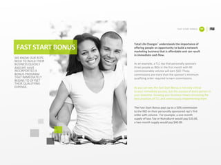 FAST	START	BONUS
FAST	START	BONUS 09
WE	KNOW	OUR	REPS	
NEED	TO	BUILD	THEIR	
BUSINESS	QUICKLY	
AND	WE	HAVE	
INCORPORTED	A	
BONUS	PROGRAM	
THAT	IMMEDIATELY	
BEGINS	TO	OFFSET	
THEIR	QUALIFYING	
EXPENSE.
Total	Life	Changes® understands	the	importance	of	
offering	people	an	opportunity	to	build	a	network	
marketing	business	that	is	affordable	and	can	result	
in	immediate	cash	flow.	
As	an	example,	a	TLC	rep	that	personally	sponsors	
three	people	as	IBOs	in	the	first	month	with	40	
commissionable	volume	will	earn	$60.	These	
commissions	are	more	than	the	sponsor’s	minimum	
qualifying	order	required	to	earn	commissions.	
As	you	can	see,	the	Fast	Start	Bonus	is	not	only	critical	
to	your	immediate	success,	but	the	success	of	every	person	in	
your	downline.	Growing	your	business	means	emulating	the
best	practices	of	TLC	and	continuously	implementing	them.	
The	Fast-Start	Bonus	pays	up	to	a	50%	commission	
to	the	IBO	on	their	personally-sponsored	rep’s	first	
order	with	volume.		For	example,	a	one-month	
supply	of	Iaso Tea	or	NutraBurst would	pay	$20.00,	
a	two-month	supply	would	pay	$40.00.
 