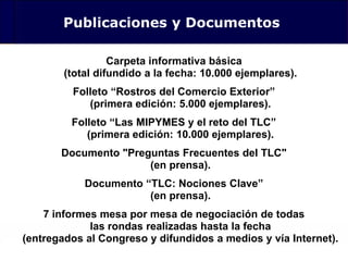 124
Publicaciones y Documentos
Carpeta informativa básica
(total difundido a la fecha: 10.000 ejemplares).
Folleto “Rostros del Comercio Exterior”
(primera edición: 5.000 ejemplares).
Folleto “Las MIPYMES y el reto del TLC”
(primera edición: 10.000 ejemplares).
Documento "Preguntas Frecuentes del TLC"
(en prensa).
Documento “TLC: Nociones Clave”
(en prensa).
7 informes mesa por mesa de negociación de todas
las rondas realizadas hasta la fecha
(entregados al Congreso y difundidos a medios y vía Internet).
 