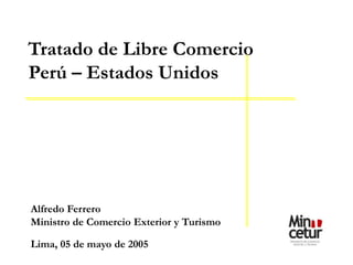 Alfredo Ferrero
Ministro de Comercio Exterior y Turismo
Lima, 05 de mayo de 2005
Tratado de Libre Comercio
Perú – Estados Unidos
 