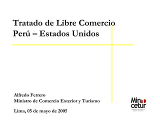 Alfredo Ferrero Ministro de Comercio Exterior y Turismo Lima, 05 de mayo de 2005 Tratado de Libre Comercio Perú – Estados Unidos 