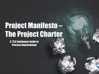 Project Manifesto –
The Project Charter
A TLS Continuum Guide to
Process Improvement
 